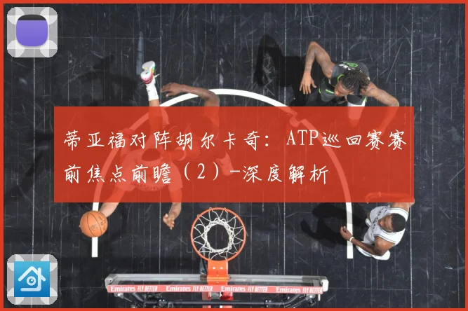 蒂亚福对阵胡尔卡奇：ATP巡回赛赛前焦点前瞻（2）-深度解析