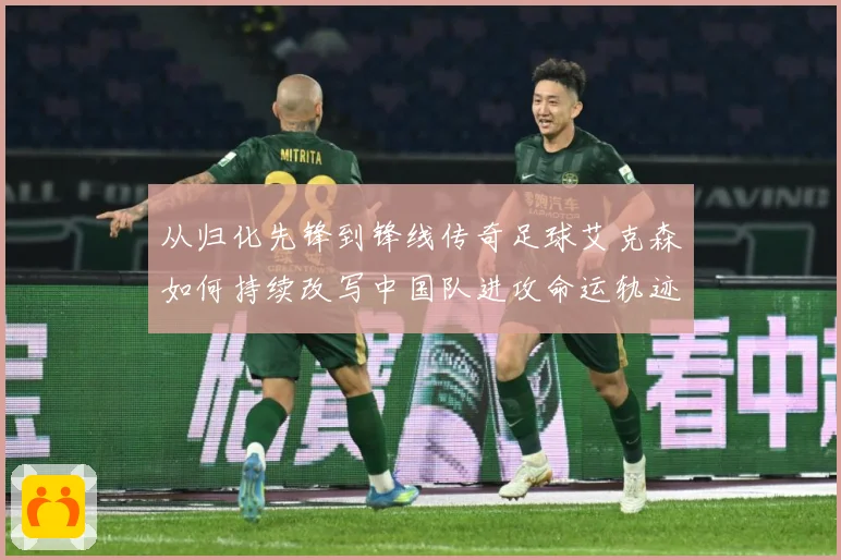 从归化先锋到锋线传奇足球艾克森如何持续改写中国队进攻命运轨迹战术观察-深度解析