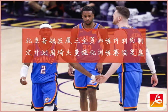 北京备战发展三全员加练许利民制定计划周琦杰曼强化训练赛场复盘-深度解析