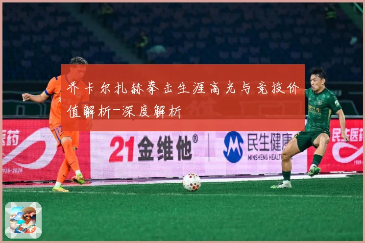 乔卡尔扎赫拳击生涯高光与竞技价值解析-深度解析