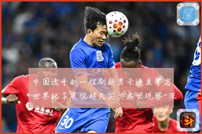 中国选手赵一程刷新男子速度攀岩世界纪录展现超凡实力成长观察-深度解析