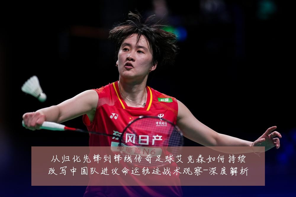 从归化先锋到锋线传奇足球艾克森如何持续改写中国队进攻命运轨迹战术观察-深度解析